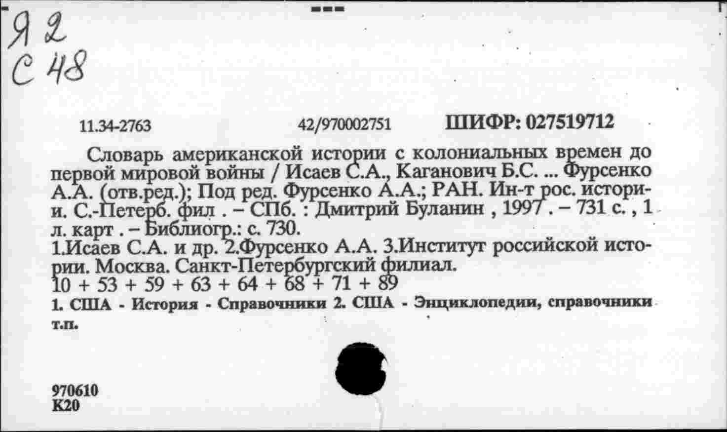 ﻿11.34-2763	42/970002751 ШИФР: 027519712
Словарь американской истории с колониальных времен до первой мировой войны / Исаев С.А., Каганович Б.С.... Фурсенко А.А. (отв.ред.); Под ред. Фурсенко А.А.; РАН. Ин-т рос. истори-и. С.-Петерб. фил . - СПб. : Дмитрий Буланин , 199/. - 731 с., 1 л. карт . - Библиогр.: с. 730.
1.Исаев С.А. и др. 2.Фурсенко А.А. З.Институт российской исто-5ии. Москва. Санкт-Петербургский филиал.
0 + 53 + 59 + 63 + 64 + 58 + 71 + 89
Ь США - История - Справочники 2. США - Энциклопедии, справочники т.п.
970610 К20